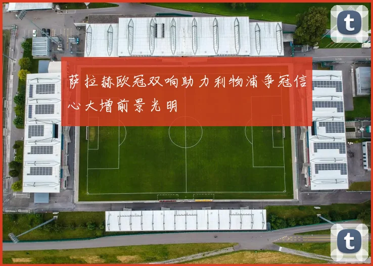 萨拉赫欧冠双响助力利物浦争冠信心大增前景光明