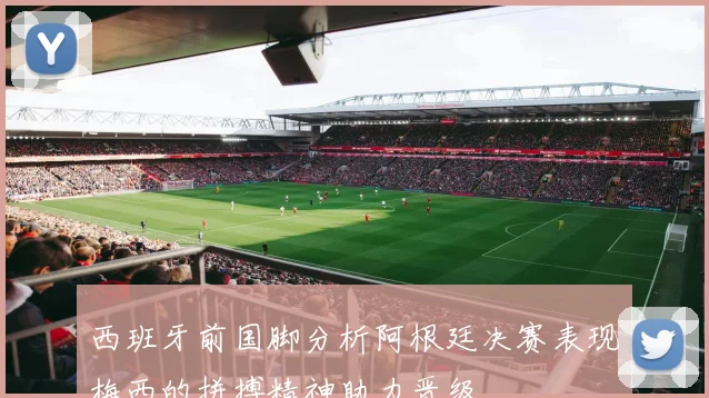 西班牙前国脚分析阿根廷决赛表现梅西的拼搏精神助力晋级