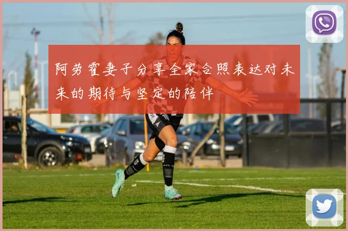 阿劳霍妻子分享全家合照表达对未来的期待与坚定的陪伴