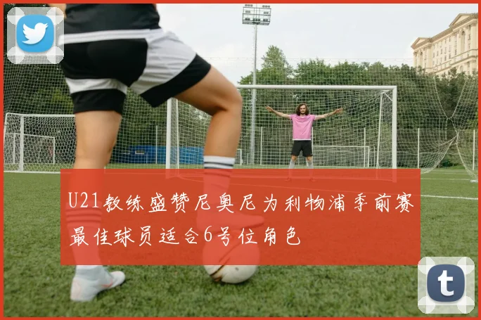 U21教练盛赞尼奥尼为利物浦季前赛最佳球员适合6号位角色